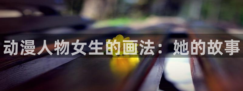 58动漫网站入口免费阅读漫画特点：动漫人物女生的画法：她的故事