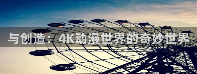 58动漫网站官网：与创造：4K动漫世界的奇妙世界