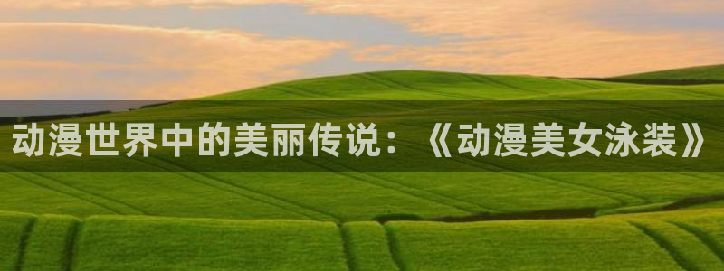 58动漫网站官网免费：动漫世界中的美丽传说：《动漫美女泳装》